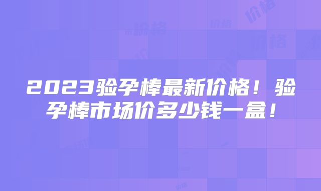 2023验孕棒最新价格！验孕棒市场价多少钱一盒！