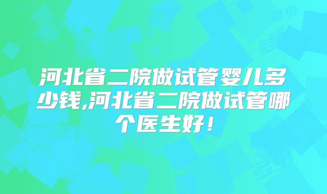 河北省二院做试管婴儿多少钱,河北省二院做试管哪个医生好！