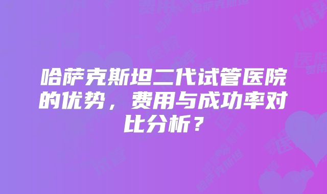 哈萨克斯坦二代试管医院的优势，费用与成功率对比分析？