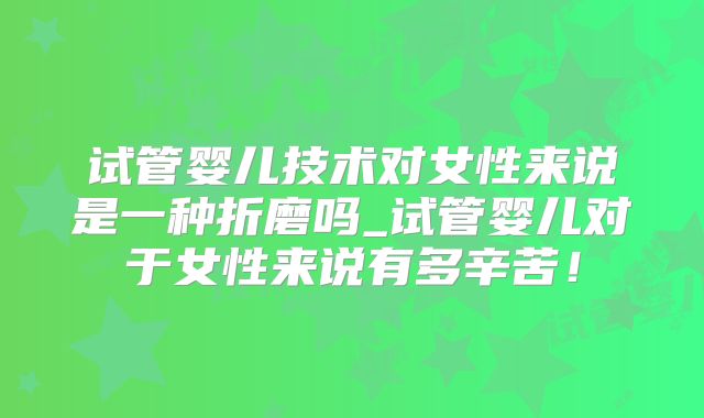 试管婴儿技术对女性来说是一种折磨吗_试管婴儿对于女性来说有多辛苦!