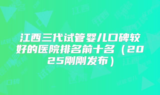 江西三代试管婴儿口碑较好的医院排名前十名（2025刚刚发布）