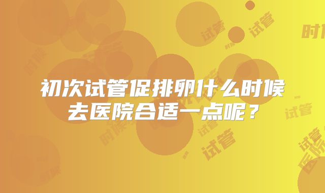 初次试管促排卵什么时候去医院合适一点呢?