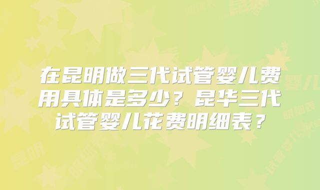 在昆明做三代试管婴儿费用具体是多少？昆华三代试管婴儿花费明细表？