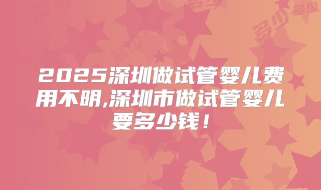2025深圳做试管婴儿费用不明,深圳市做试管婴儿要多少钱！