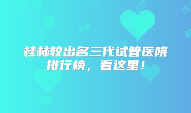 桂林较出名三代试管医院排行榜，看这里！