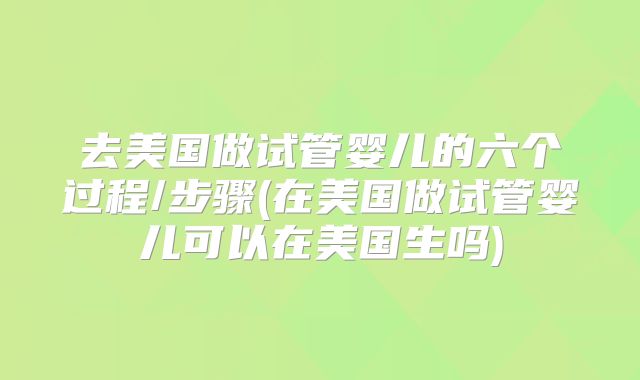 去美国做试管婴儿的六个过程/步骤(在美国做试管婴儿可以在美国生吗)