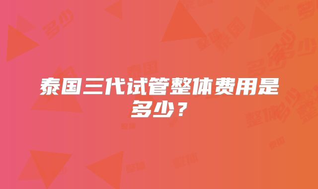 泰国三代试管整体费用是多少？