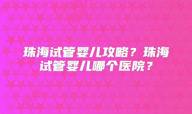珠海试管婴儿攻略？珠海试管婴儿哪个医院？