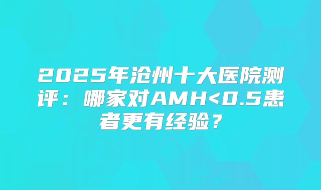 2025年沧州十大医院测评：哪家对AMH<0.5患者更有经验？