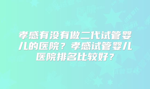 孝感有没有做二代试管婴儿的医院？孝感试管婴儿医院排名比较好？