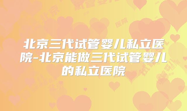 北京三代试管婴儿私立医院-北京能做三代试管婴儿的私立医院