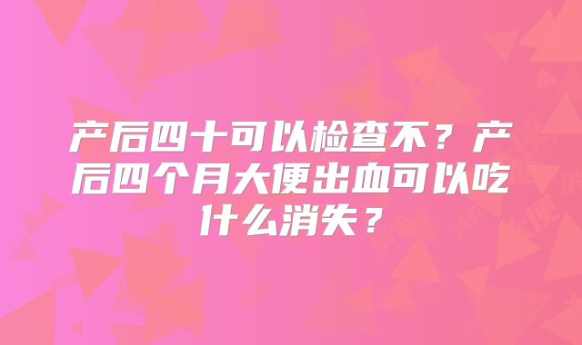 产后四十可以检查不？产后四个月大便出血可以吃什么消失？