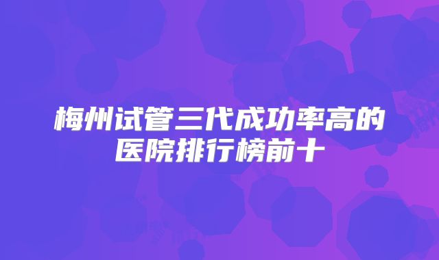 梅州试管三代成功率高的医院排行榜前十