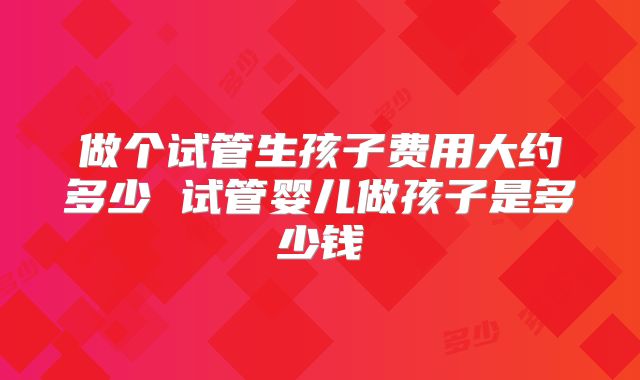 做个试管生孩子费用大约多少 试管婴儿做孩子是多少钱