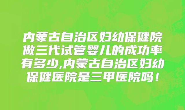 内蒙古自治区妇幼保健院做三代试管婴儿的成功率有多少,内蒙古自治区妇幼保健医院是三甲医院吗！