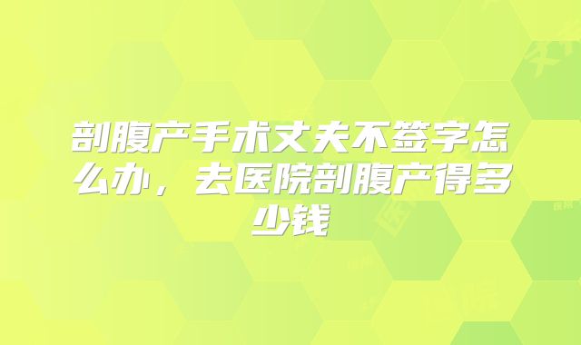 剖腹产手术丈夫不签字怎么办,去医院剖腹产得多少钱