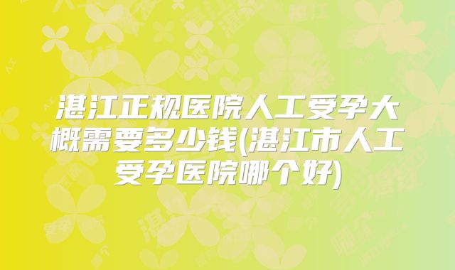湛江正规医院人工受孕大概需要多少钱(湛江市人工受孕医院哪个好)