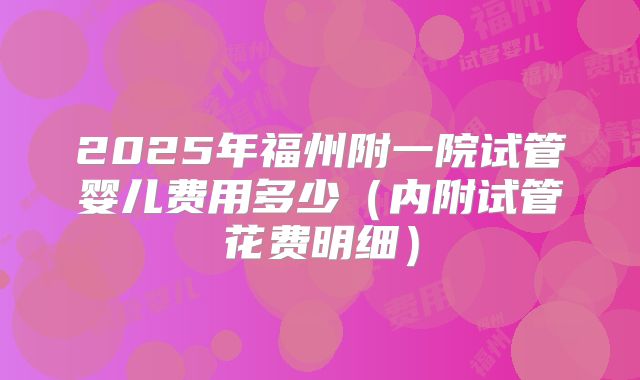 2025年福州附一院试管婴儿费用多少（内附试管花费明细）