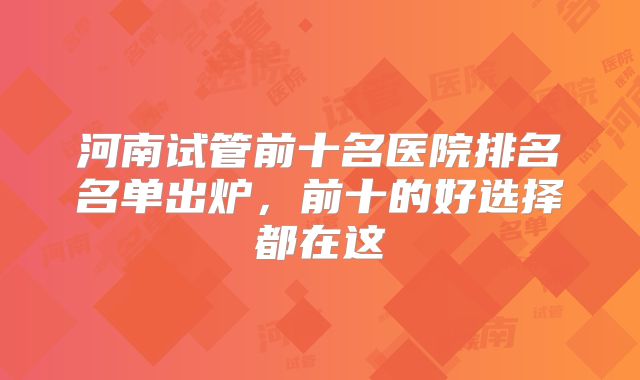 河南试管前十名医院排名名单出炉，前十的好选择都在这