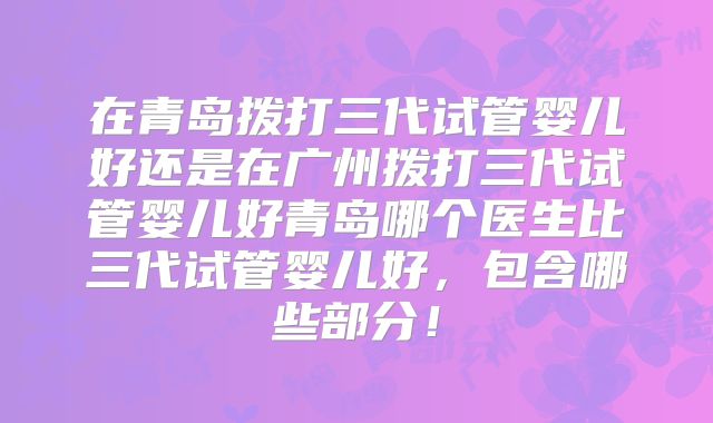 在青岛拨打三代试管婴儿好还是在广州拨打三代试管婴儿好青岛哪个医生比三代试管婴儿好，包含哪些部分！