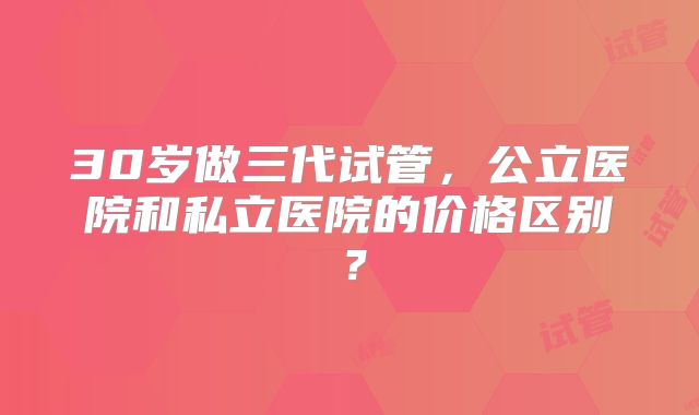 30岁做三代试管,公立医院和私立医院的价格区别?