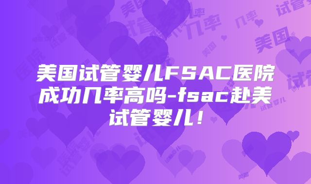 美国试管婴儿FSAC医院成功几率高吗-fsac赴美试管婴儿！