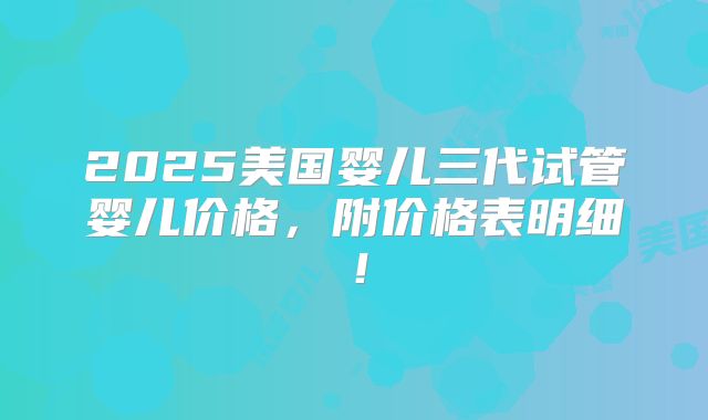 2025美国婴儿三代试管婴儿价格,附价格表明细!