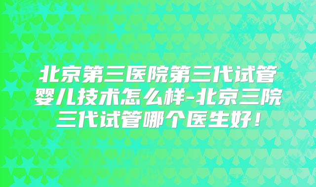 北京第三医院第三代试管婴儿技术怎么样-北京三院三代试管哪个医生好！