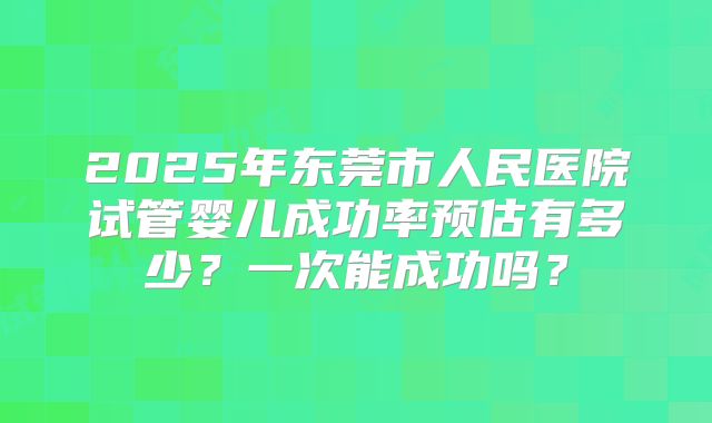 2025年东莞市人民医院试管婴儿成功率预估有多少？一次能成功吗？
