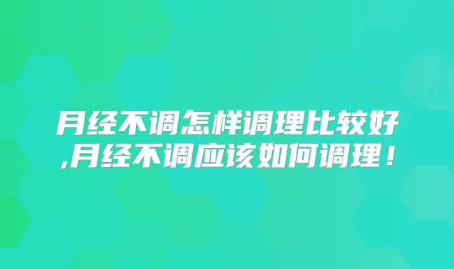 月经不调怎样调理比较好,月经不调应该如何调理！