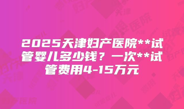 2025天津妇产医院**试管婴儿多少钱？一次**试管费用4-15万元