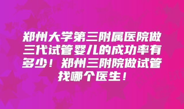 郑州大学第三附属医院做三代试管婴儿的成功率有多少！郑州三附院做试管找哪个医生！