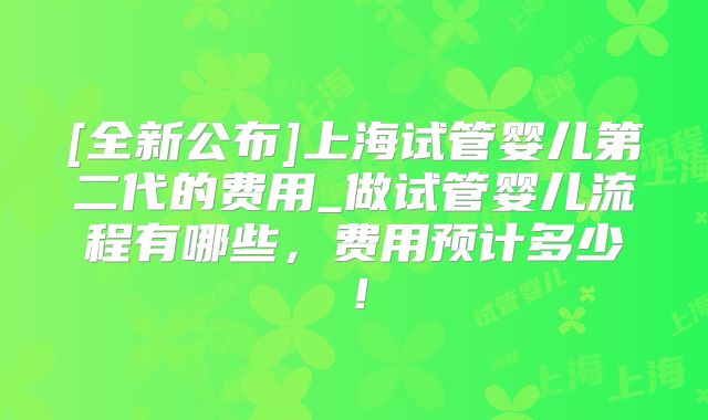 [全新公布]上海试管婴儿第二代的费用_做试管婴儿流程有哪些，费用预计多少！