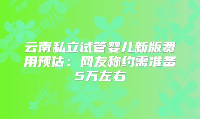 云南私立试管婴儿新版费用预估：网友称约需准备5万左右