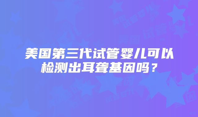 美国第三代试管婴儿可以检测出耳聋基因吗？