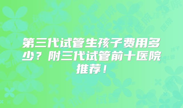 第三代试管生孩子费用多少？附三代试管前十医院推荐！