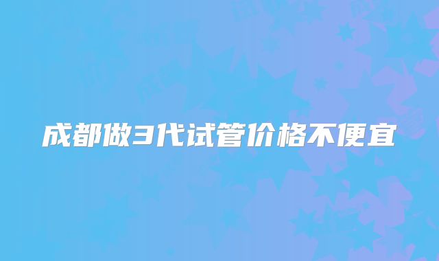 成都做3代试管价格不便宜