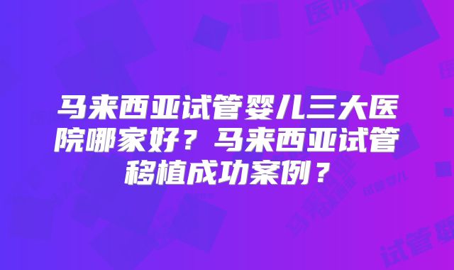 马来西亚试管婴儿三大医院哪家好?马来西亚试管移植成功案例?