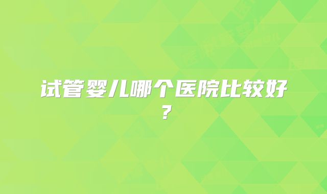 试管婴儿哪个医院比较好？