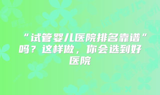 “试管婴儿医院排名靠谱”吗？这样做，你会选到好医院