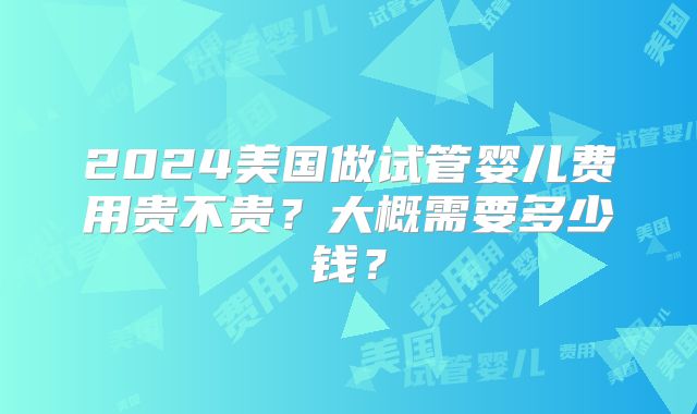 2024美国做试管婴儿费用贵不贵？大概需要多少钱？