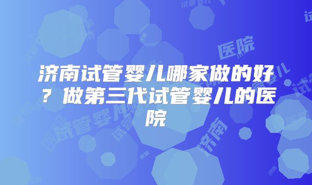 济南试管婴儿哪家做的好？做第三代试管婴儿的医院