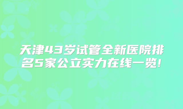 天津43岁试管全新医院排名5家公立实力在线一览!
