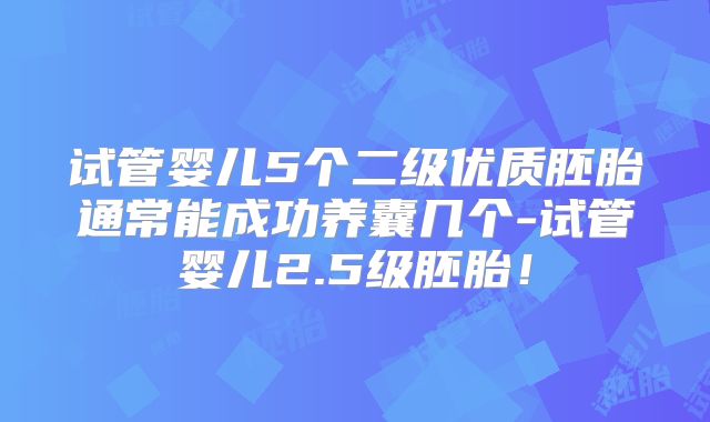 试管婴儿5个二级优质胚胎通常能成功养囊几个-试管婴儿2.5级胚胎!