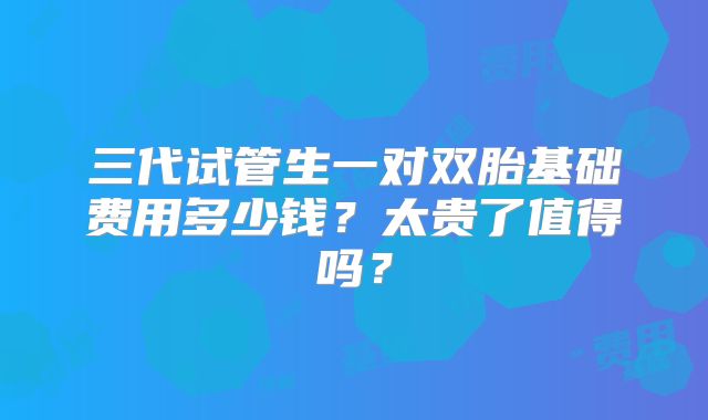 三代试管生一对双胎基础费用多少钱?太贵了值得吗?