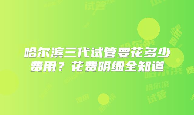 哈尔滨三代试管要花多少费用？花费明细全知道