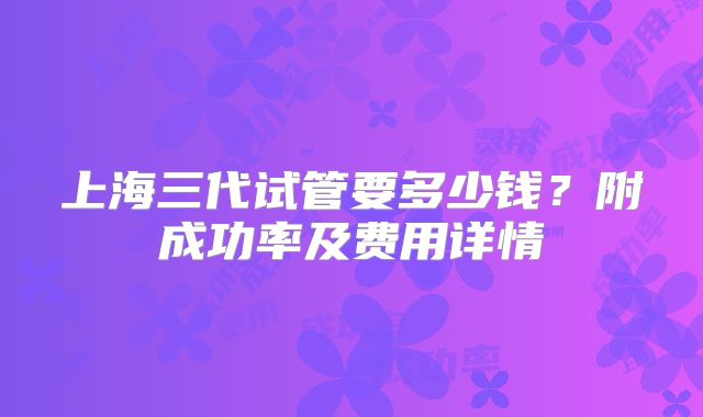 上海三代试管要多少钱？附成功率及费用详情