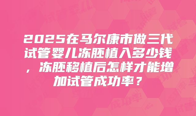 2025在马尔康市做三代试管婴儿冻胚植入多少钱,冻胚移植后怎样才能增加试管成功率?