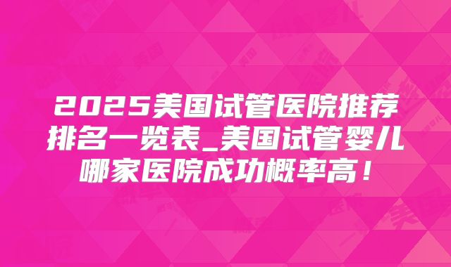 2025美国试管医院推荐排名一览表_美国试管婴儿哪家医院成功概率高！