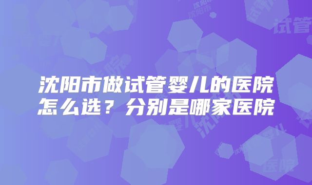 沈阳市做试管婴儿的医院怎么选？分别是哪家医院